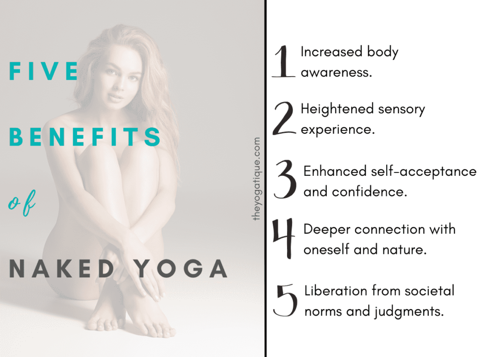 5 benefits of naked yoga 1. Increased body awareness 2. Heightened sensory experience 3. Enhanced self acceptance and confidence 4. Deeper connection with oneself and nature 5. Liberation from societal norms and judgements.