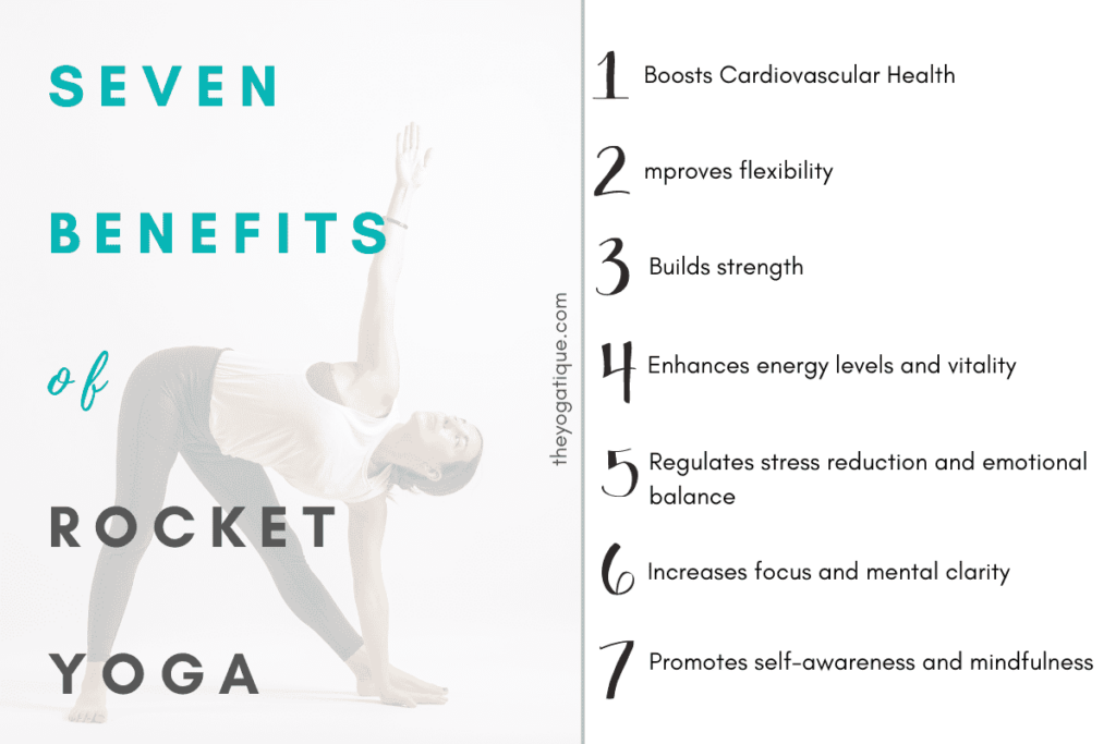 7 benefits of Rocket Yoga 1. Boosts Cardiovascular Health 2. Improves flexibility 3. Builds strength 4. Enhances energy levels and vitality 5. Regulates stress reduction and emotional balance 6. Increases focus and mental clarity 7. Promotes self-awareness and mindfulness.